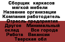 Сборщик. каркасов мягкой мебели › Название организации ­ Компания-работодатель › Отрасль предприятия ­ Другое › Минимальный оклад ­ 1 - Все города Работа » Вакансии   . Тверская обл.,Нелидово г.